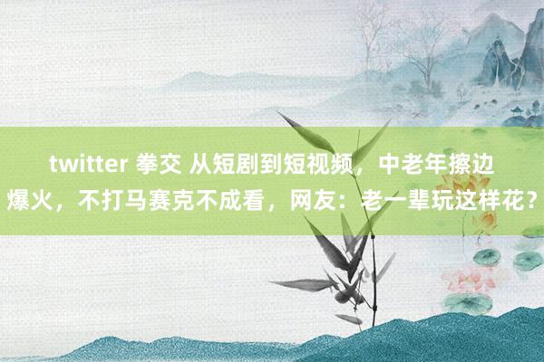 twitter 拳交 从短剧到短视频，中老年擦边爆火，不打马赛克不成看，网友：老一辈玩这样花？