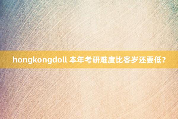 hongkongdoll 本年考研难度比客岁还要低？