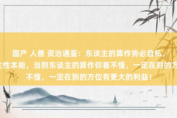 国产 人兽 资治通鉴：东谈主的算作势必自私，违害就利是东谈主性本能，当别东谈主的算作你看不懂，一定在别的方位有更大的利益！