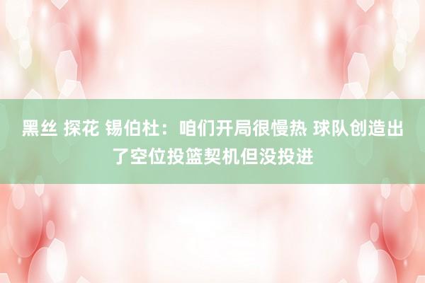 黑丝 探花 锡伯杜：咱们开局很慢热 球队创造出了空位投篮契机但没投进