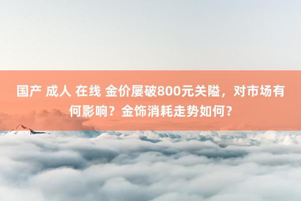 国产 成人 在线 金价屡破800元关隘，对市场有何影响？金饰消耗走势如何？