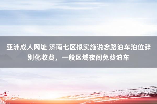 亚洲成人网址 济南七区拟实施说念路泊车泊位辞别化收费，一般区域夜间免费泊车