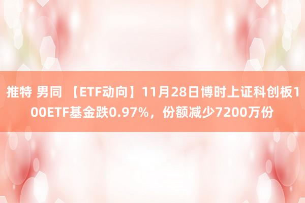 推特 男同 【ETF动向】11月28日博时上证科创板100ETF基金跌0.97%，份额减少7200万份