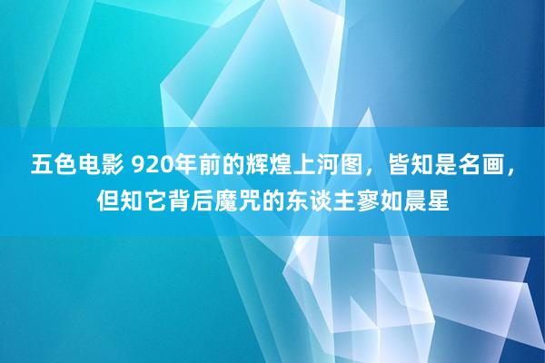 五色电影 920年前的辉煌上河图，皆知是名画，但知它背后魔咒的东谈主寥如晨星