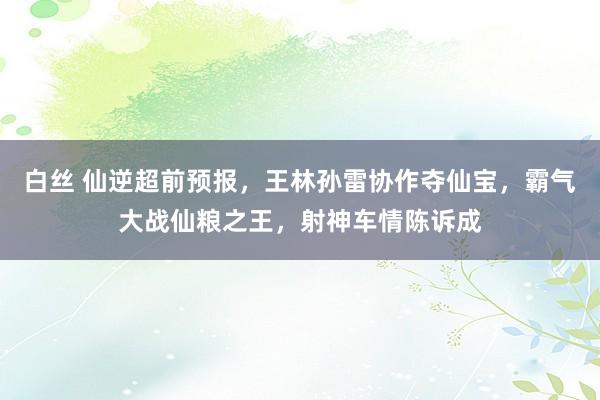 白丝 仙逆超前预报，王林孙雷协作夺仙宝，霸气大战仙粮之王，射神车情陈诉成