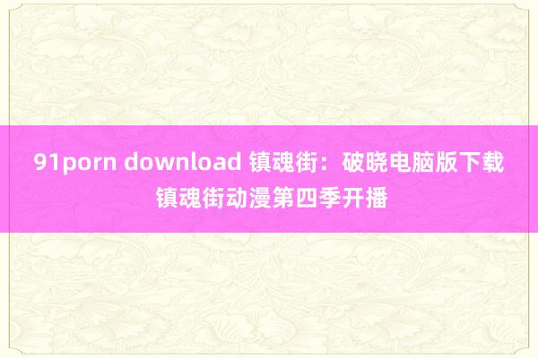 91porn download 镇魂街：破晓电脑版下载 镇魂街动漫第四季开播