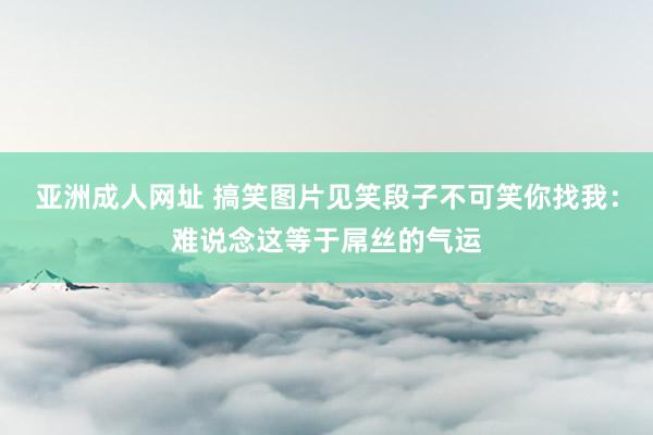 亚洲成人网址 搞笑图片见笑段子不可笑你找我：难说念这等于屌丝的气运