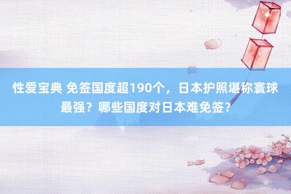 性爱宝典 免签国度超190个，日本护照堪称寰球最强？哪些国度对日本难免签？