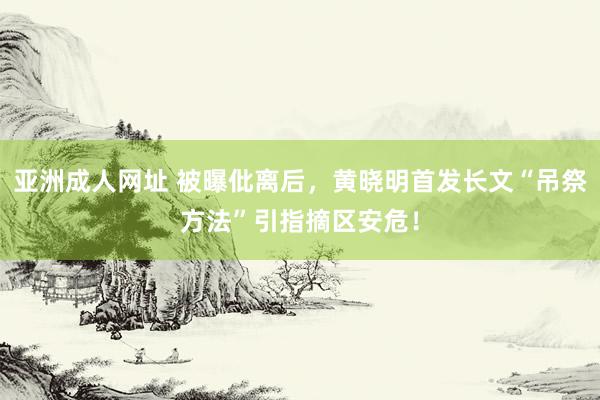 亚洲成人网址 被曝仳离后，黄晓明首发长文“吊祭方法”引指摘区安危！