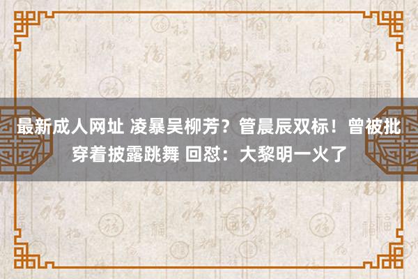 最新成人网址 凌暴吴柳芳？管晨辰双标！曾被批穿着披露跳舞 回怼：大黎明一火了