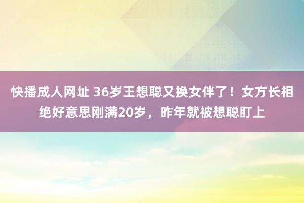 快播成人网址 36岁王想聪又换女伴了！女方长相绝好意思刚满20岁，昨年就被想聪盯上