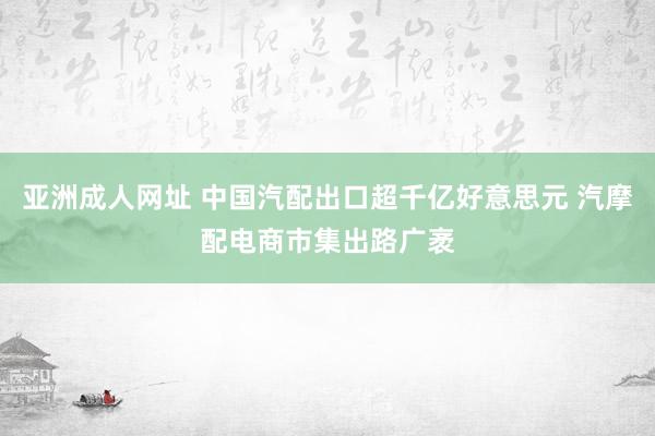 亚洲成人网址 中国汽配出口超千亿好意思元 汽摩配电商市集出路广袤