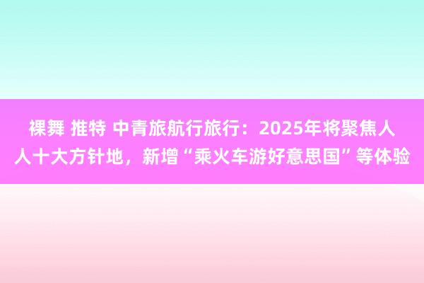 裸舞 推特 中青旅航行旅行：2025年将聚焦人人十大方针地，新增“乘火车游好意思国”等体验