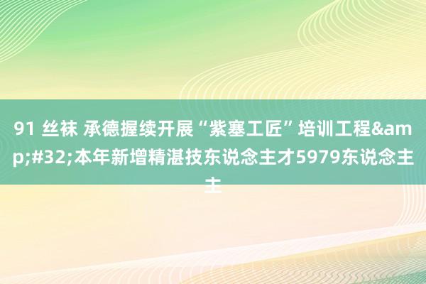 91 丝袜 承德握续开展“紫塞工匠”培训工程&#32;本年新增精湛技东说念主才5979东说念主
