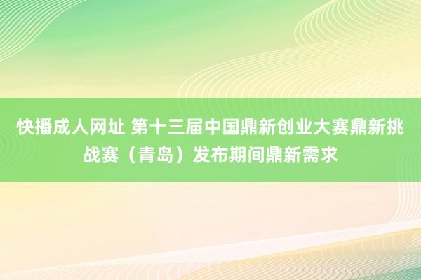 快播成人网址 第十三届中国鼎新创业大赛鼎新挑战赛（青岛）发布期间鼎新需求