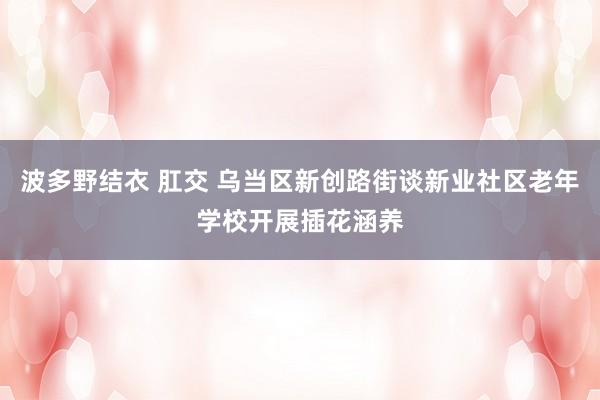 波多野结衣 肛交 乌当区新创路街谈新业社区老年学校开展插花涵养