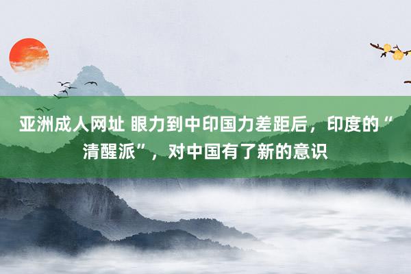 亚洲成人网址 眼力到中印国力差距后，印度的“清醒派”，对中国有了新的意识