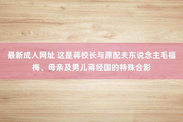 最新成人网址 这是蒋校长与原配夫东说念主毛福梅、母亲及男儿蒋经国的特殊合影