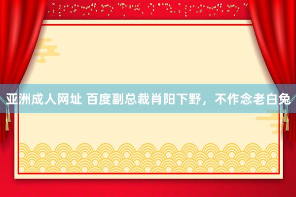 亚洲成人网址 百度副总裁肖阳下野，不作念老白兔