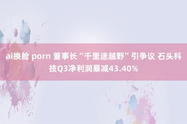 ai换脸 porn 董事长“千里迷越野”引争议 石头科技Q3净利润暴减43.40%