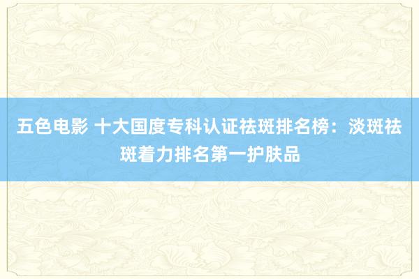 五色电影 十大国度专科认证祛斑排名榜：淡斑祛斑着力排名第一护肤品