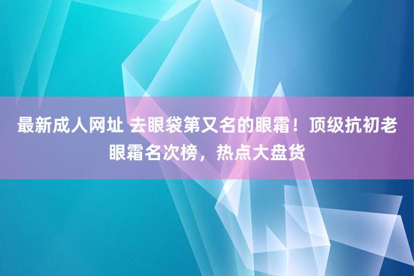 最新成人网址 去眼袋第又名的眼霜！顶级抗初老眼霜名次榜，热点大盘货