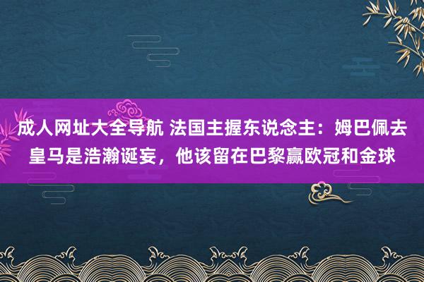 成人网址大全导航 法国主握东说念主：姆巴佩去皇马是浩瀚诞妄，他该留在巴黎赢欧冠和金球