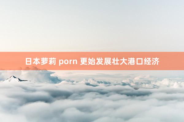 日本萝莉 porn 更始发展壮大港口经济