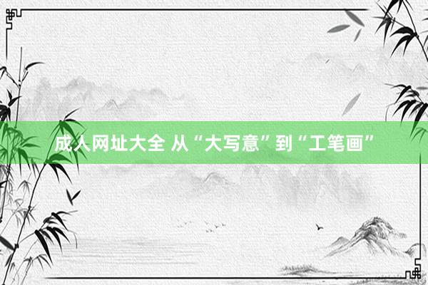 成人网址大全 从“大写意”到“工笔画”