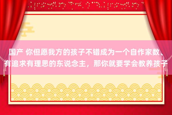 国产 你但愿我方的孩子不错成为一个自作家数、有追求有理思的东说念主，那你就要学会教养孩子