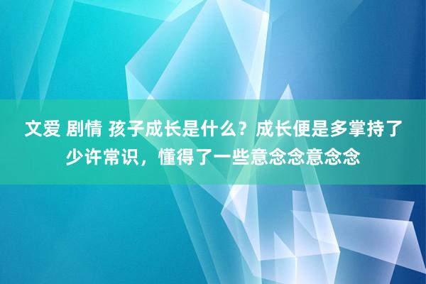 文爱 剧情 孩子成长是什么？成长便是多掌持了少许常识，懂得了一些意念念意念念