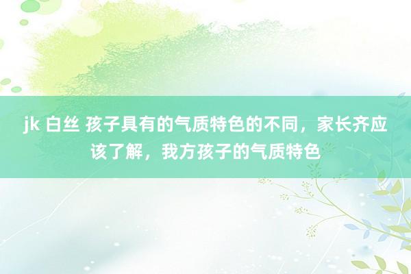 jk 白丝 孩子具有的气质特色的不同，家长齐应该了解，我方孩子的气质特色