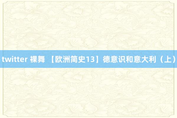 twitter 裸舞 【欧洲简史13】德意识和意大利（上）