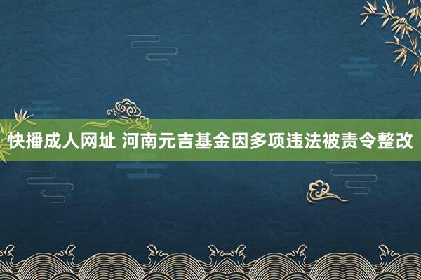 快播成人网址 河南元吉基金因多项违法被责令整改