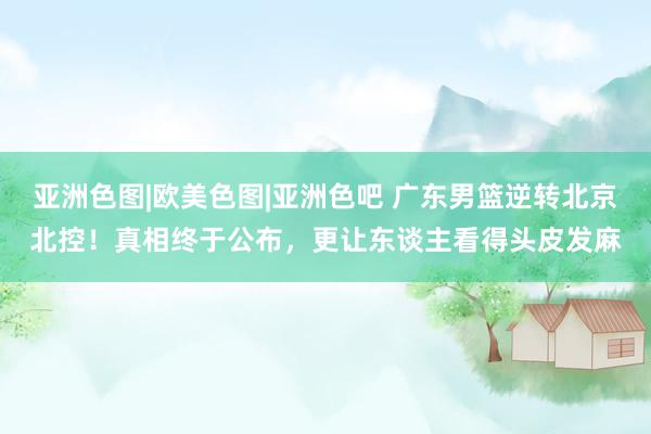 亚洲色图|欧美色图|亚洲色吧 广东男篮逆转北京北控！真相终于公布，更让东谈主看得头皮发麻