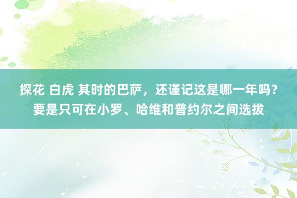 探花 白虎 其时的巴萨，还谨记这是哪一年吗？要是只可在小罗、哈维和普约尔之间选拔