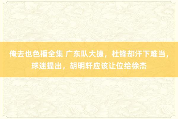 俺去也色播全集 广东队大捷，杜锋却汗下难当，球迷提出，胡明轩应该让位给徐杰