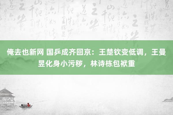 俺去也新网 国乒成齐回京：王楚钦变低调，王曼昱化身小污秽，林诗栋包袱重