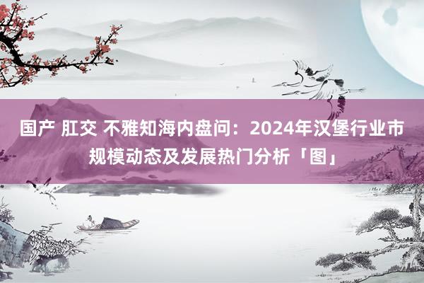 国产 肛交 不雅知海内盘问：2024年汉堡行业市规模动态及发展热门分析「图」