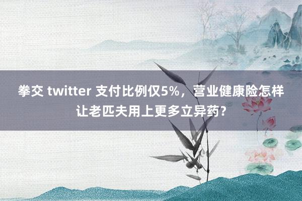 拳交 twitter 支付比例仅5%，营业健康险怎样让老匹夫用上更多立异药？