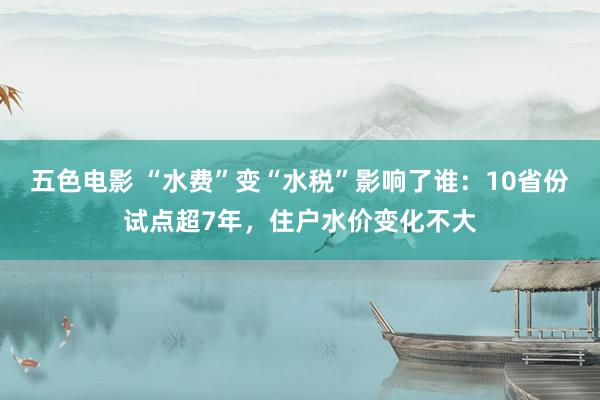 五色电影 “水费”变“水税”影响了谁：10省份试点超7年，住户水价变化不大