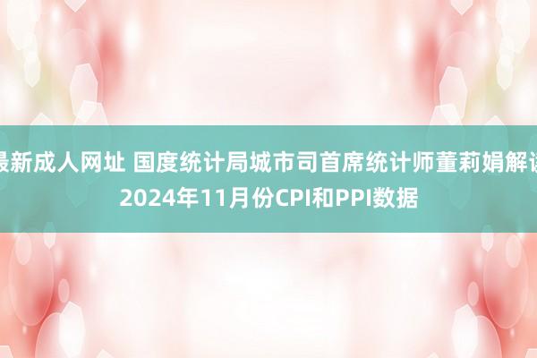 最新成人网址 国度统计局城市司首席统计师董莉娟解读2024年11月份CPI和PPI数据