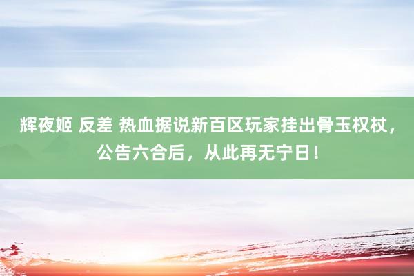 辉夜姬 反差 热血据说新百区玩家挂出骨玉权杖，公告六合后，从此再无宁日！