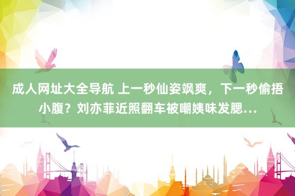 成人网址大全导航 上一秒仙姿飒爽，下一秒偷捂小腹？刘亦菲近照翻车被嘲姨味发腮…