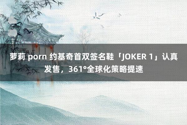 萝莉 porn 约基奇首双签名鞋「JOKER 1」认真发售，361°全球化策略提速