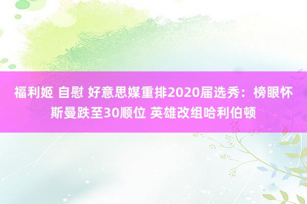 福利姬 自慰 好意思媒重排2020届选秀：榜眼怀斯曼跌至30顺位 英雄改组哈利伯顿