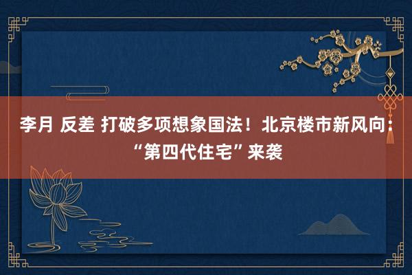 李月 反差 打破多项想象国法！北京楼市新风向：“第四代住宅”来袭