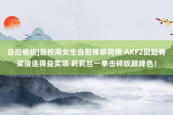 自拍偷拍]藝校兩女生自慰裸聊視頻 AKF2挺起脊梁接连得益奖项 莉莉丝一拳击碎奴颜婢色！