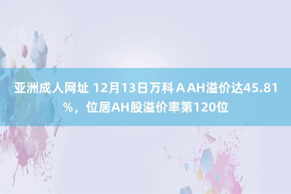 亚洲成人网址 12月13日万科ＡAH溢价达45.81%，位居AH股溢价率第120位