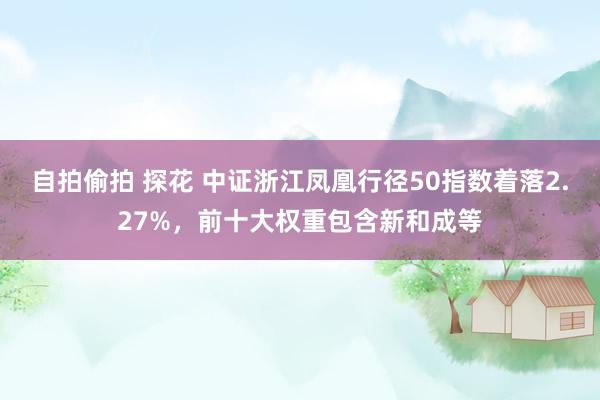 自拍偷拍 探花 中证浙江凤凰行径50指数着落2.27%，前十大权重包含新和成等